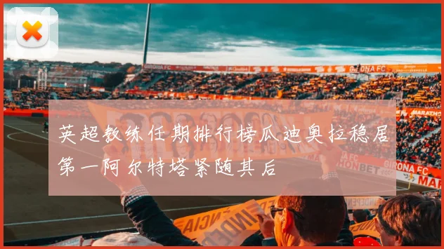 英超教练任期排行榜瓜迪奥拉稳居第一阿尔特塔紧随其后