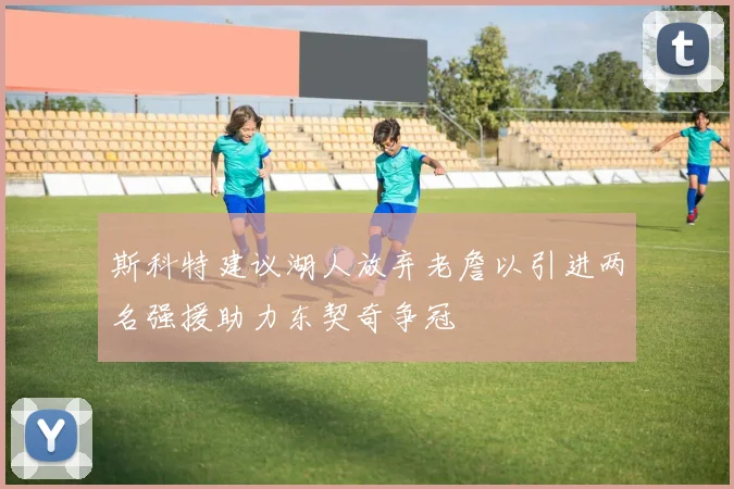 斯科特建议湖人放弃老詹以引进两名强援助力东契奇争冠