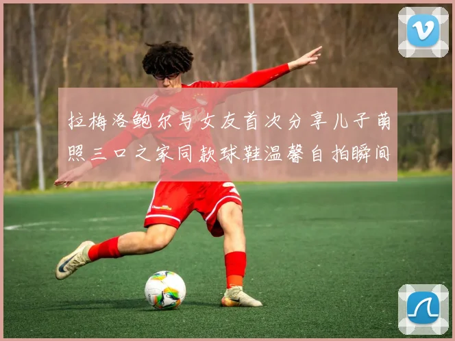 拉梅洛鲍尔与女友首次分享儿子萌照三口之家同款球鞋温馨自拍瞬间