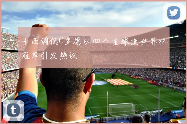 卡西调侃C罗愿以四个金球换世界杯冠军引发热议