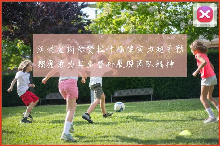 沃特金斯称赞拉什福德实力超乎预期愿意为其坐替补展现团队精神