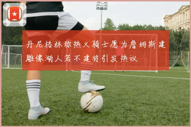 丹尼格林称热火骑士愿为詹姆斯建雕像湖人若不建将引发热议