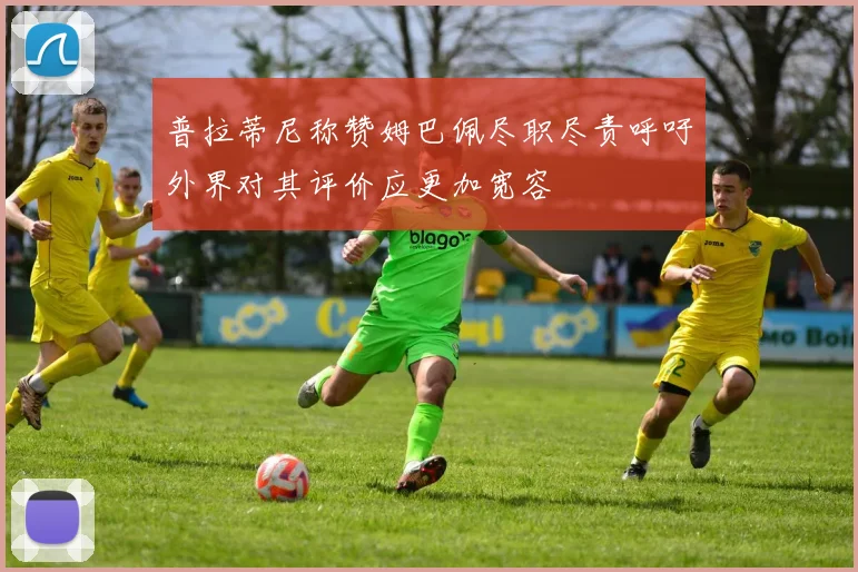 普拉蒂尼称赞姆巴佩尽职尽责呼吁外界对其评价应更加宽容