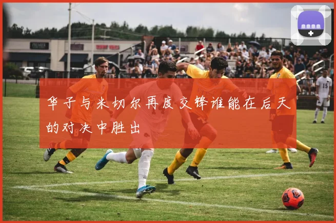 华子与米切尔再度交锋谁能在后天的对决中胜出