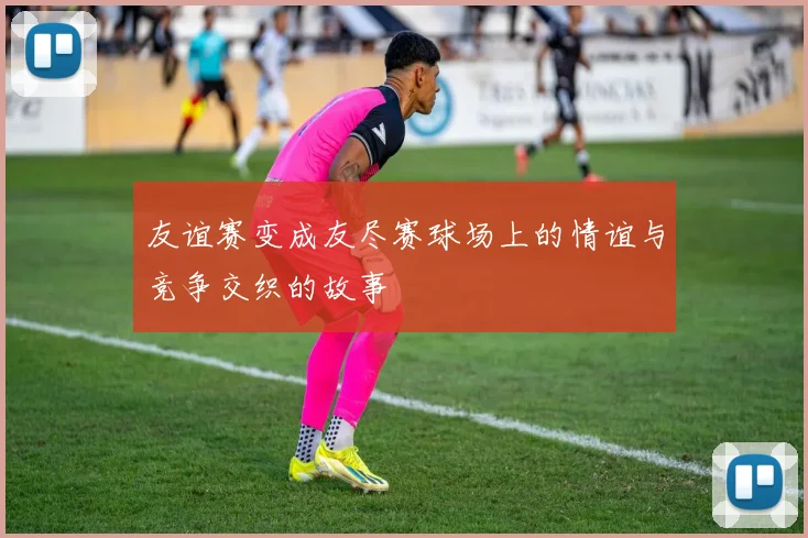 友谊赛变成友尽赛球场上的情谊与竞争交织的故事