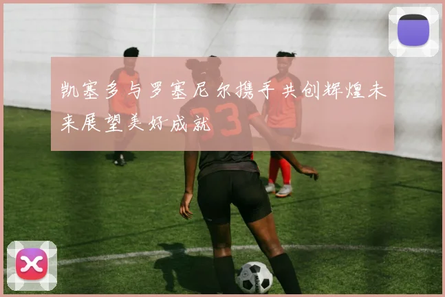 凯塞多与罗塞尼尔携手共创辉煌未来展望美好成就