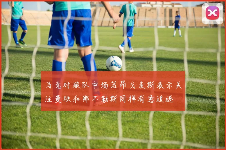 马竞对狼队中场若昂戈麦斯表示关注曼联和那不勒斯同样有意追逐