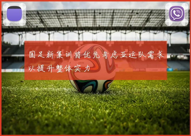 国足新集训将优先考虑亚运队需求以提升整体实力