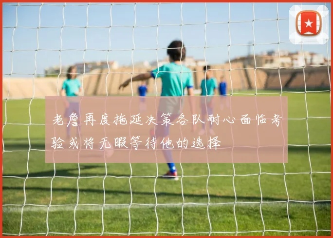 老詹再度拖延决策各队耐心面临考验或将无暇等待他的选择