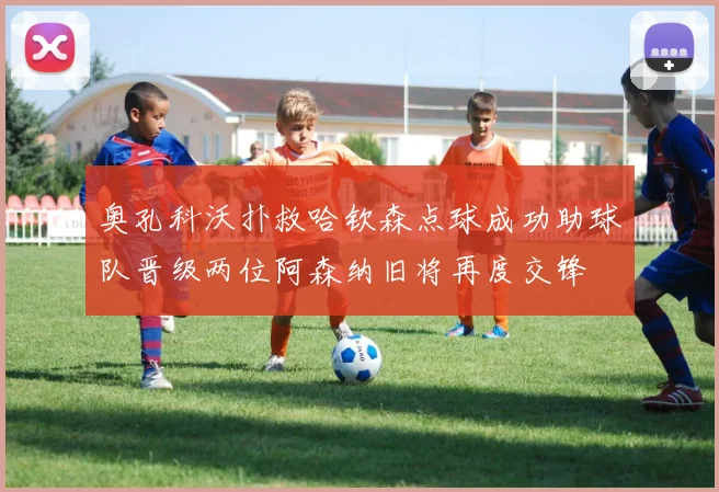 奥孔科沃扑救哈钦森点球成功助球队晋级两位阿森纳旧将再度交锋