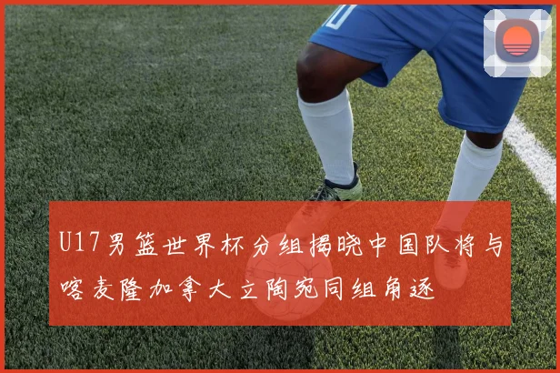 U17男篮世界杯分组揭晓中国队将与喀麦隆加拿大立陶宛同组角逐