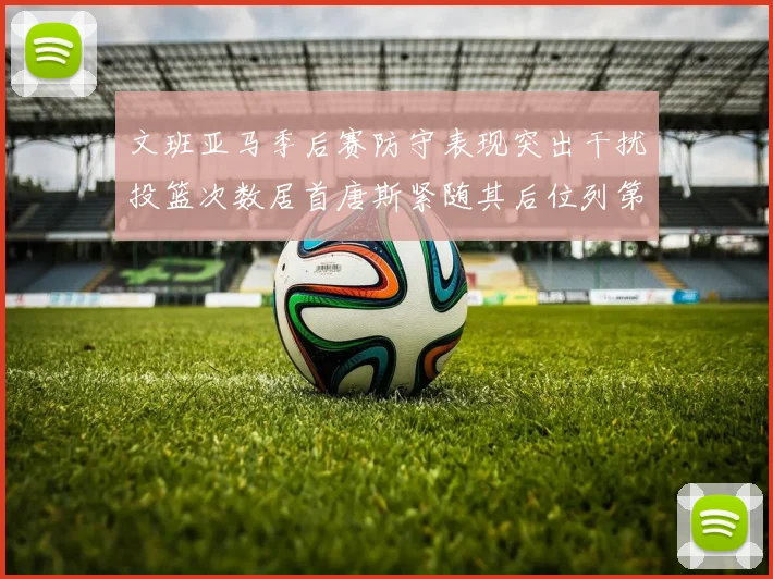 文班亚马季后赛防守表现突出干扰投篮次数居首唐斯紧随其后位列第五