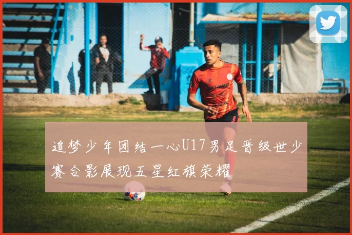 追梦少年团结一心U17男足晋级世少赛合影展现五星红旗荣耀